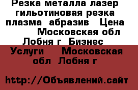 Резка металла лазер, гильотиновая резка, плазма, абразив › Цена ­ 7 000 - Московская обл., Лобня г. Бизнес » Услуги   . Московская обл.,Лобня г.